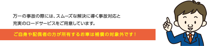 万一の事故の際には、スムーズな解決に導く事故対応と充実のロードサービスをご用意しています。ご自分や配偶者の方が所有するお車は補償の対象外です！