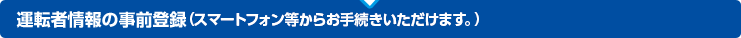 運転者情報の事前登録(携帯電話・スマートフォンからお手続きいただけます。)