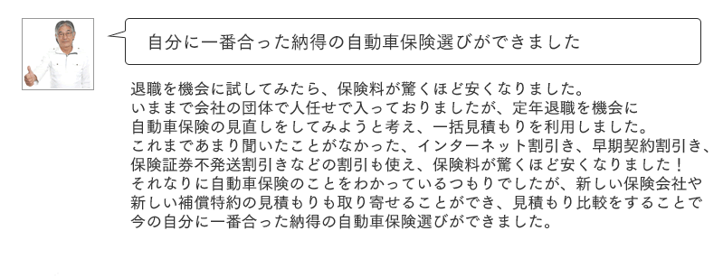 自分に一番合った納得の自動車保険選びができました。退職を機会に試してみたら、保険料が驚くほど安くなりました。いままで会社の団体で人任せで入っておりましたが、定年退職を機会に自動車保険の見直しをしてみようと考え、一括見積もりを利用しました。これまであまり聞いたことがなかった、インターネット割引き、早期契約割引き、保険証券不発送割引きなどの割引も使え、保険料が驚くほど安くなりました！それなりに自動車保険のことをわかっているつもりでしたが、新しい保険会社や新しい補償特約の見積もりも取り寄せることができ、見積もり比較をすることで今の自分に一番合った納得の自動車保険選びができました。